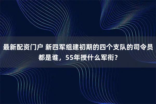 最新配资门户 新四军组建初期的四个支队的司令员都是谁，55年授什么军衔？