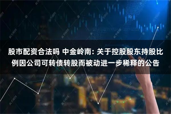 股市配资合法吗 中金岭南: 关于控股股东持股比例因公司可转债转股而被动进一步稀释的公告