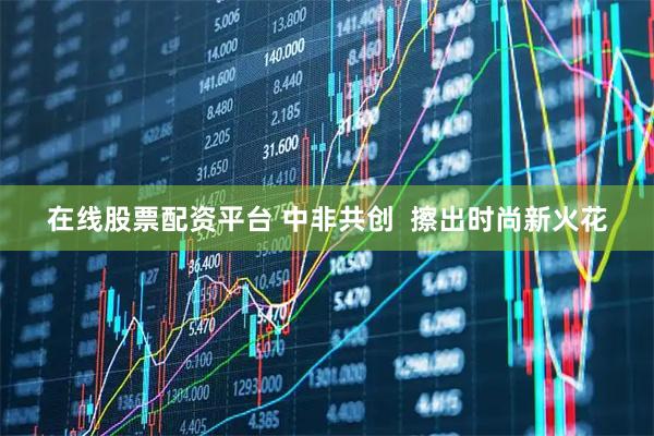 在线股票配资平台 中非共创  擦出时尚新火花
