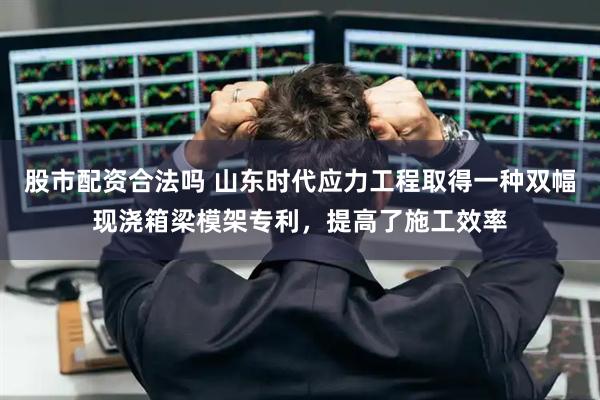 股市配资合法吗 山东时代应力工程取得一种双幅现浇箱梁模架专利，提高了施工效率